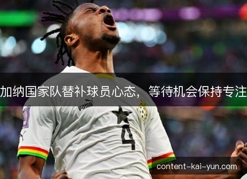 加纳国家队替补球员心态,等待机会保持专注 加纳国家队替补球员心态,等待机会保持专注